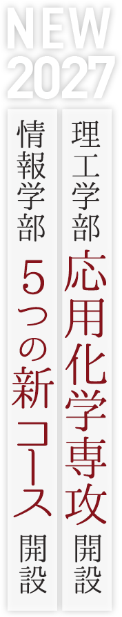 2027 NEW 理工学部 応用化学専攻 開設 / 情報学部　5つの新コース　開設