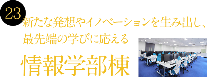 23 新たな発想やイノベーションを生み出し、最先端の学びに応える情報学部棟